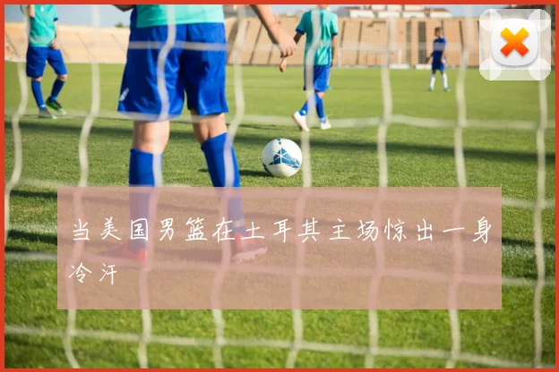当美国男篮在土耳其主场惊出一身冷汗