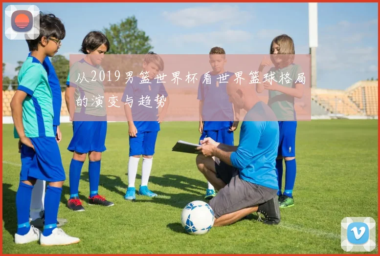 从2019男篮世界杯看世界篮球格局的演变与趋势