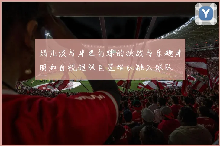 娟儿谈与库里打球的挑战与乐趣库明加自视超级巨星难以融入球队