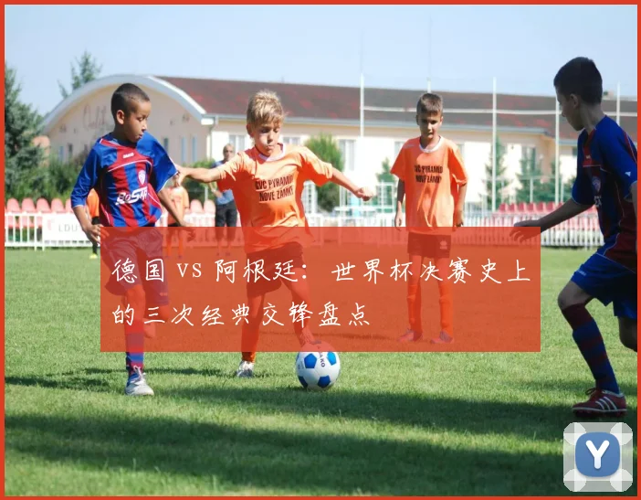 德国 vs 阿根廷：世界杯决赛史上的三次经典交锋盘点